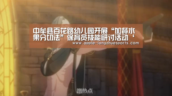 中牟县百花路幼儿园开展“加餐水果分切法”保育员技能研讨活动‘龙珠体育’(图1) 龙珠体育