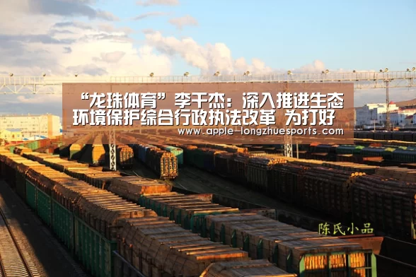 “龙珠体育”李干杰:深入推进生态环境保护综合行政执法改革 为打好污染防治攻坚战保驾护航(图2) 龙珠体育